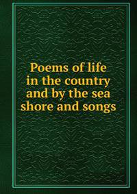 Poems of life in the country and by the sea shore and songs