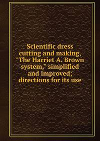 Scientific dress cutting and making, "The Harriet A. Brown system," simplified and improved; directions for its use