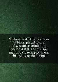 Soldiers' and citizens' album of biographical record of Wisconsin containing personal sketches of army men and citizens prominent in loyalty to the Union
