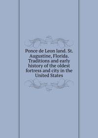 Ponce de Leon land. St. Augustine, Florida. Traditions and early history of the oldest fortress and city in the United States