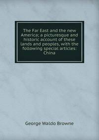 The Far East and the new America; a picturesque and historic account of these lands and peoples, with the following special articles: China