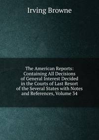 The American Reports: Containing All Decisions of General Interest Decided in the Courts of Last Resort of the Several States with Notes and References, Volume 34