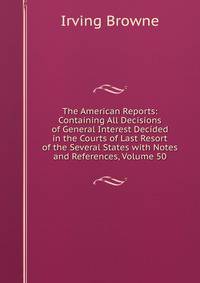 The American Reports: Containing All Decisions of General Interest Decided in the Courts of Last Resort of the Several States with Notes and References, Volume 50