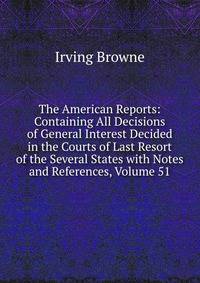The American Reports: Containing All Decisions of General Interest Decided in the Courts of Last Resort of the Several States with Notes and References, Volume 51