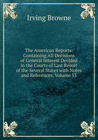 The American Reports: Containing All Decisions of General Interest Decided in the Courts of Last Resort of the Several States with Notes and References, Volume 53