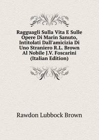 Ragguagli Sulla Vita E Sulle Opere Di Marin Sanuto, Intitolati Dall'amicizia Di Uno Straniero R.L. Brown Al Nobile J.V. Foscarini (Italian Edition)