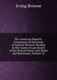 The American Reports: Containing All Decisions of General Interest Decided in the Courts of Last Resort of the Several States with Notes and References, Volume 25