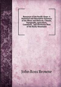 Resources of the Pacific Slope: A Statistical and Descriptive Summary of the Mines and Minerals, Climate, Topography, Agriculture, Commerce, . and Territories West of the Rocky Mountains