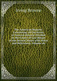 The American Reports: Containing All Decisions of General Interest Decided in the Courts of Last Resort of the Several States with Notes and References, Volume 46
