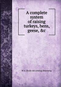 A complete system of raising turkeys, hens, geese, &amp;c.
