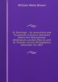 St. Domingo: : its revolutions and its patriots. A lecture, delivered before the Metropolitan Athenaeum, London, May 16, and St. Thomas' church, Philadelphia, December 20, 1854.
