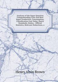Analyses of the Sugar Question Comprehending Cane and Beet Sugar Production, Consumption, Classification Cost Value, Dutch Standards, Duties, . Official Statistics, Relevant Deductions, a