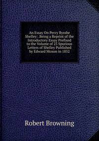 An Essay On Percy Bysshe Shelley: .Being a Reprint of the Introductory Essay Prefixed to the Volume of 25 Spurious Letters of Shelley Published by Edward Moxon in 1852