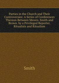 Parties in the Church and Their Controversies: A Series of Conferences Thereon Between Messrs. Smith and Brown. by a Privileged Reporter. Ritualists and Ritualism
