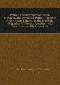 Portrait and Biography of Parson Brownlow, the Tennessee Patriot: Together with His Last Editorial in the Knoxville Whig, Also, His Recent Speeches, . with Secession, and His Prison Life
