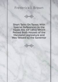 Short Talks On Taxes: With Special References to the Hayes Bill (Of 1892) Which Passed Both Houses of the Maryland Legislature and Was Vetoed by the Governor