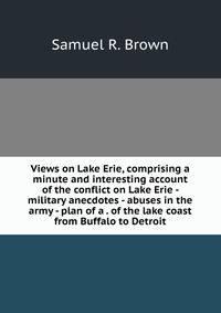 Views on Lake Erie, comprising a minute and interesting account of the conflict on Lake Erie - military anecdotes - abuses in the army - plan of a . of the lake coast from Buffalo to Detroit