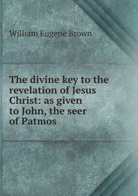 The divine key to the revelation of Jesus Christ: as given to John, the seer of Patmos