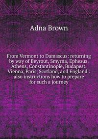 From Vermont to Damascus: returning by way of Beyrout, Smyrna, Ephesus, Athens, Constantinople, Budapest, Vienna, Paris, Scotland, and England : also instructions how to prepare for such a journey