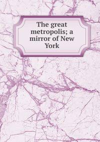 The great metropolis; a mirror of New York