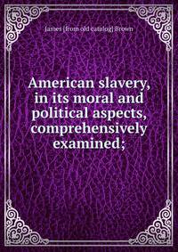 American slavery, in its moral and political aspects, comprehensively examined;