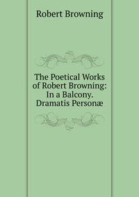 The Poetical Works of Robert Browning: In a Balcony. Dramatis Person?