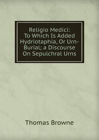 Religio Medici: To Which Is Added Hydriotaphia, Or Urn-Burial; a Discourse On Sepulchral Urns