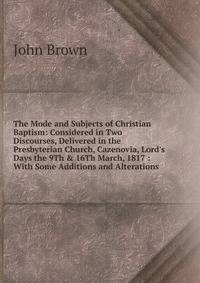 The Mode and Subjects of Christian Baptism: Considered in Two Discourses, Delivered in the Presbyterian Church, Cazenovia, Lord's Days the 9Th &amp; 16Th March, 1817 : With Some Additions and Alterations