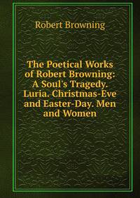 The Poetical Works of Robert Browning: A Soul's Tragedy. Luria. Christmas-Eve and Easter-Day. Men and Women