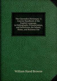 The Clarendon Dictionary: A Concise Handbook of the English Language, in Orthography, Pronunciation, and Definitions, for School, Home, and Business Use