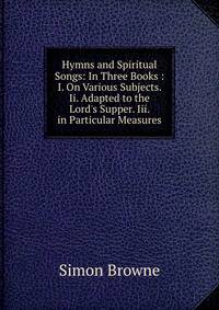 Hymns and Spiritual Songs: In Three Books : I. On Various Subjects. Ii. Adapted to the Lord's Supper. Iii. in Particular Measures