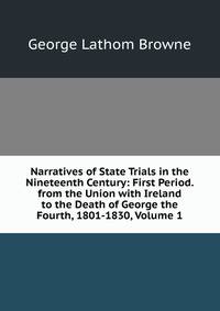 Narratives of State Trials in the Nineteenth Century: First Period. from the Union with Ireland to the Death of George the Fourth, 1801-1830, Volume 1