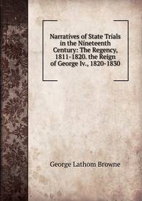Narratives of State Trials in the Nineteenth Century: The Regency, 1811-1820. the Reign of George Iv., 1820-1830
