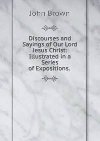Discourses and Sayings of Our Lord Jesus Christ: Illustrated in a Series of Expositions. .