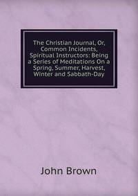 The Christian Journal, Or, Common Incidents, Spiritual Instructors: Being a Series of Meditations On a Spring, Summer, Harvest, Winter and Sabbath-Day