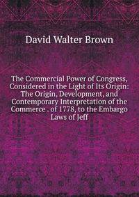 The Commercial Power of Congress, Considered in the Light of Its Origin: The Origin, Development, and Contemporary Interpretation of the Commerce . of 1778, to the Embargo Laws of Jeff