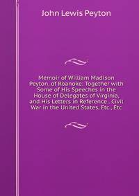 Memoir of William Madison Peyton, of Roanoke: Together with Some of His Speeches in the House of Delegates of Virginia, and His Letters in Reference . Civil War in the United States, Etc., Etc