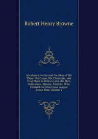 Abraham Lincoln and the Men of His Time: His Cause, His Character, and True Place in History, and the Men, Statesmen, Heroes, Patriots, Who Formed the Illustrious League About Him, Volume 2