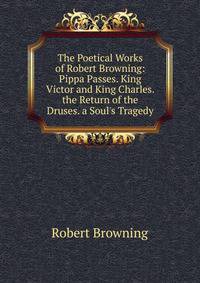 The Poetical Works of Robert Browning: Pippa Passes. King Victor and King Charles. the Return of the Druses. a Soul's Tragedy