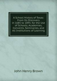A School History of Texas: From Its Discovery in 1685 to 1893. for the Use of Schools, Academies, Convents, Seminaries, and All Institutions of Learning