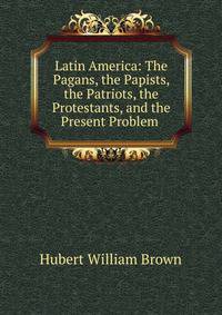 Latin America: The Pagans, the Papists, the Patriots, the Protestants, and the Present Problem .