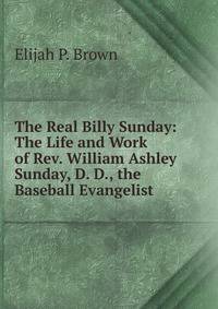 The Real Billy Sunday: The Life and Work of Rev. William Ashley Sunday, D. D., the Baseball Evangelist