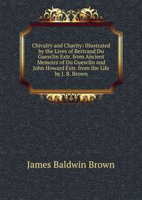 Chivalry and Charity: Illustrated by the Lives of Bertrand Du Guesclin Extr. from Ancient Memoirs of Du Guesclin and John Howard Extr. from the Life by J. B. Brown.