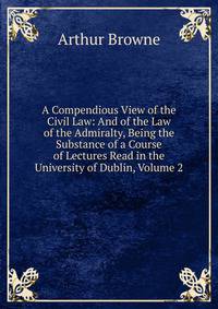 A Compendious View of the Civil Law: And of the Law of the Admiralty, Being the Substance of a Course of Lectures Read in the University of Dublin, Volume 2