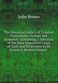 The Historical Gallery of Criminal Portraitures, Foreign and Domestic: Containing a Selection of the Most Impressive Cases of Guilt and Misfortune to Be Found in Modern History .