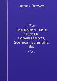 The Round Table Club: Or, Conversations, Scenical, Scientific &amp;c
