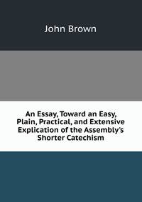 An Essay, Toward an Easy, Plain, Practical, and Extensive Explication of the Assembly's Shorter Catechism