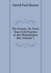 The Forum: Or, Forty Years Full Practice at the Philadelphia Bar, Volume 1