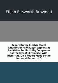 Report On the Electric Street Railways of Milwaukee, Wisconsin: And Other Public Utility Companies for the City of Milwaukee, with Historical . On a Report Made by the National Bureau of S