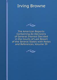 The American Reports: Containing All Decisions of General Interest Decided in the Courts of Last Resort of the Several States with Notes and References, Volume 39